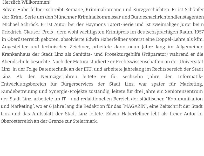 Herzlich Willkommen! Edwin Haberfellner schreibt Romane, Kriminalromane und Kurzgeschichten. Er ist Schöpfer der Krimi-Serie um den Münchner Kriminalkommissar und Bundesnachrichtendienstagenten Michael Schröck. Er ist Autor bei der Haymons Tatort-Serie und ist zweimaliger Juror beim Friedrich-Glauser-Preis , dem wohl wichtigsten Krimipreis im deutschsprachigen Raum. 1957 in Oberösterreich geboren, absolvierte Edwin Haberfellner vorerst eine Doppel-Lehre als kfm. Angestellter und technischer Zeichner, arbeitete dann neun Jahre lang im Allgemeinen Krankenhaus der Stadt Linz als Sanitäts- und Prosekturgehilfe (Präparator) während er die Abendschule besuchte. Nach der Matura studierte er Rechtswissenschaften an der Universität Linz, in der Folge Datentechnik an der JKU, und arbeitete jahrelang im Rechtsbereich der Stadt Linz. Ab den Neunzigerjahren leitete er für sechzehn Jahre den Informatik-Entwicklungsbereich für Bürgerservices der Stadt Linz, war später für Marketing, Kundebetreuung und Synergie-Projekte zuständig, leitete für drei Jahre ein Seniorenzentrum der Stadt Linz, arbeitete im IT - und redaktionellen Bereich der städtischen “Kommunikation und Marketing”, wo er 6 Jahre lang die Redaktion für das “MAGAZIN”, eine Zeitschrift der Stadt Linz und das Amtsblatt der Stadt Linz leitete. Edwin Haberfellner lebt als freier Autor in Oberösterreich an der Grenze zur Steiermark.